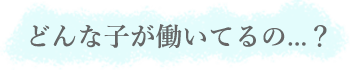 どんな子が働いてるの...？